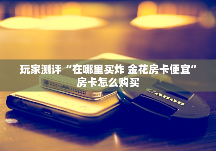 玩家测评“在哪里买炸 金花房卡便宜”房卡怎么购买
