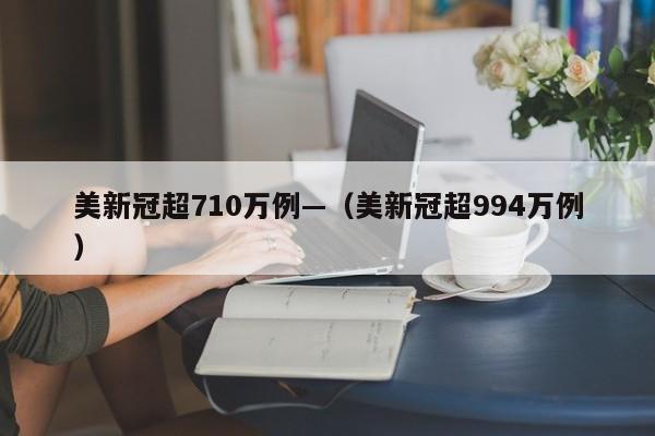 美新冠超710万例—(美新冠超994万例)