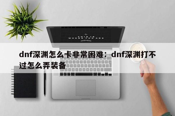 dnf深渊怎么卡非常困难:dnf深渊打不过怎么弄装备