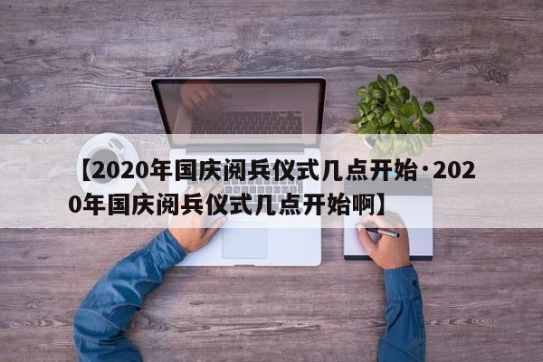 【2020年国庆阅兵仪式几点开始·2020年国庆阅兵仪式几点开始啊】