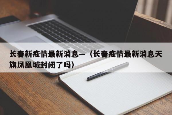 长春新疫情最新消息—(长春疫情最新消息天旗凤凰城封闭了吗)