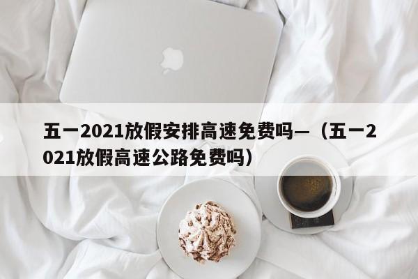 五一2021放假安排高速免费吗—(五一2021放假高速公路免费吗)