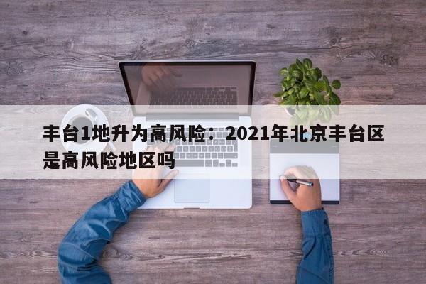 丰台1地升为高风险:2021年北京丰台区是高风险地区吗