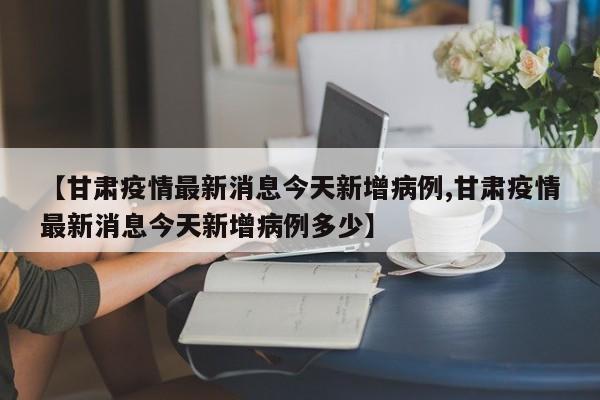 【甘肃疫情最新消息今天新增病例,甘肃疫情最新消息今天新增病例多少】