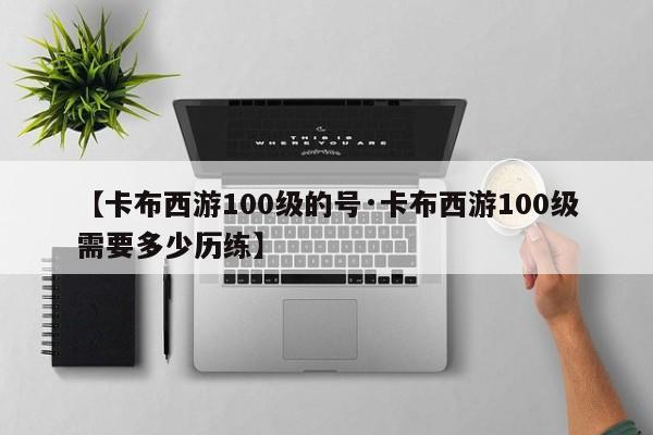 【卡布西游100级的号·卡布西游100级需要多少历练】