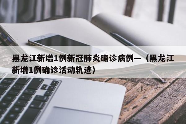 黑龙江新增1例新冠肺炎确诊病例—(黑龙江新增1例确诊活动轨迹)