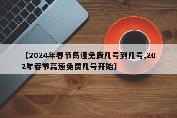 【2024年春节高速免费几号到几号,202年春节高速免费几号开始】