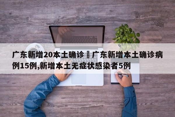 广东新增20本土确诊›广东新增本土确诊病例15例,新增本土无症状感染者5例