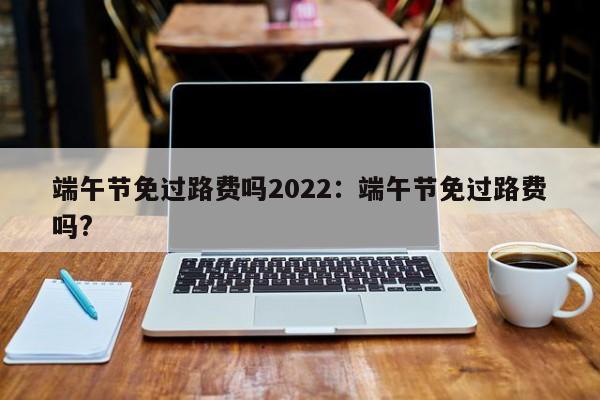 端午节免过路费吗2022:端午节免过路费吗?